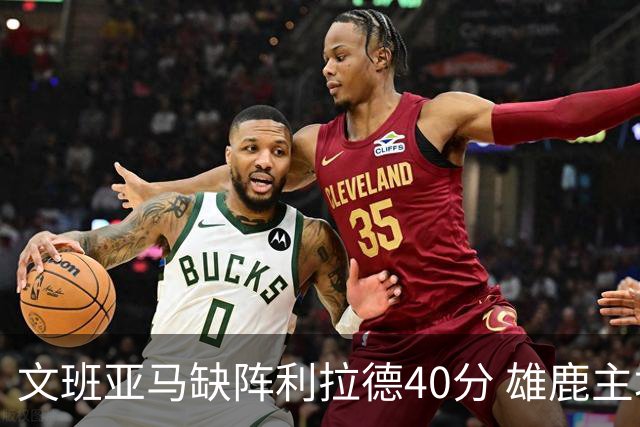文班亚马缺阵利拉德40分 雄鹿主场战胜马刺