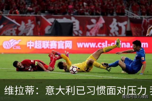 维拉蒂：意大利已习惯面对压力 我们该全力以赴