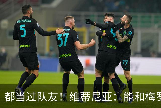 都当过队友！维蒂尼亚：能和梅罗两位历史最佳并肩作战是莫大荣幸